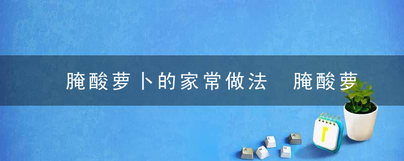 腌酸萝卜的家常做法 腌酸萝卜的家常做法与步骤